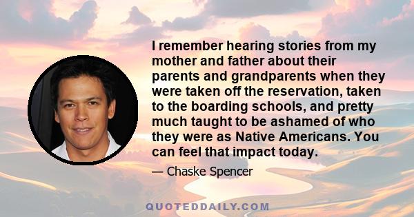 I remember hearing stories from my mother and father about their parents and grandparents when they were taken off the reservation, taken to the boarding schools, and pretty much taught to be ashamed of who they were as 