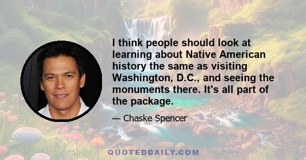 I think people should look at learning about Native American history the same as visiting Washington, D.C., and seeing the monuments there. It's all part of the package.