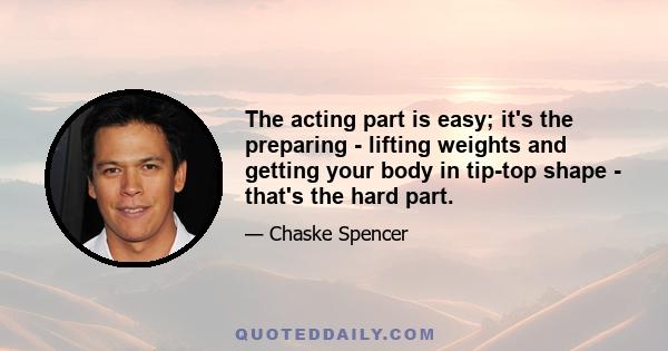 The acting part is easy; it's the preparing - lifting weights and getting your body in tip-top shape - that's the hard part.