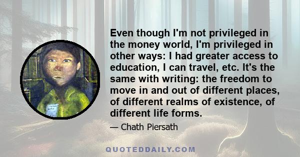 Even though I'm not privileged in the money world, I'm privileged in other ways: I had greater access to education, I can travel, etc. It's the same with writing: the freedom to move in and out of different places, of