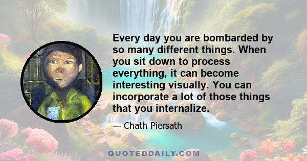 Every day you are bombarded by so many different things. When you sit down to process everything, it can become interesting visually. You can incorporate a lot of those things that you internalize.