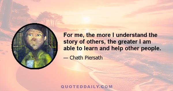 For me, the more I understand the story of others, the greater I am able to learn and help other people.