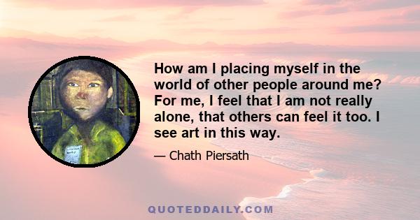 How am I placing myself in the world of other people around me? For me, I feel that I am not really alone, that others can feel it too. I see art in this way.