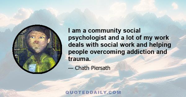 I am a community social psychologist and a lot of my work deals with social work and helping people overcoming addiction and trauma.