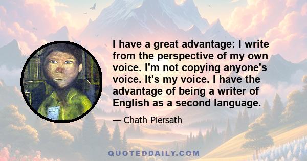 I have a great advantage: I write from the perspective of my own voice. I'm not copying anyone's voice. It's my voice. I have the advantage of being a writer of English as a second language.