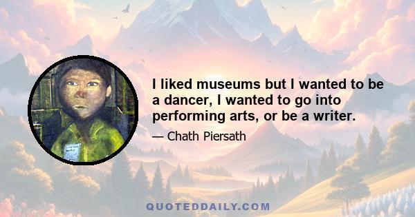 I liked museums but I wanted to be a dancer, I wanted to go into performing arts, or be a writer.