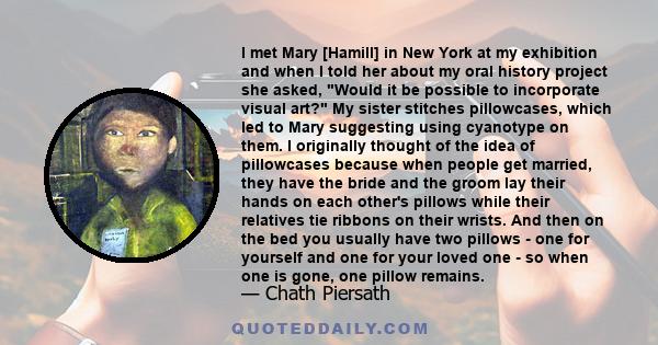 I met Mary [Hamill] in New York at my exhibition and when I told her about my oral history project she asked, Would it be possible to incorporate visual art? My sister stitches pillowcases, which led to Mary suggesting