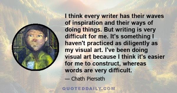 I think every writer has their waves of inspiration and their ways of doing things. But writing is very difficult for me. It's something I haven't practiced as diligently as my visual art. I've been doing visual art