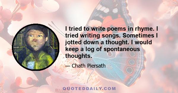 I tried to write poems in rhyme. I tried writing songs. Sometimes I jotted down a thought. I would keep a log of spontaneous thoughts.