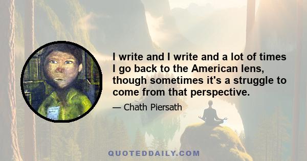 I write and I write and a lot of times I go back to the American lens, though sometimes it's a struggle to come from that perspective.