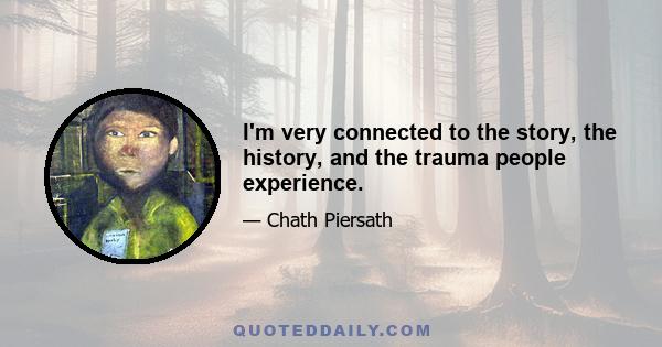 I'm very connected to the story, the history, and the trauma people experience.