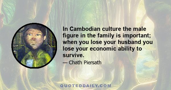 In Cambodian culture the male figure in the family is important; when you lose your husband you lose your economic ability to survive.