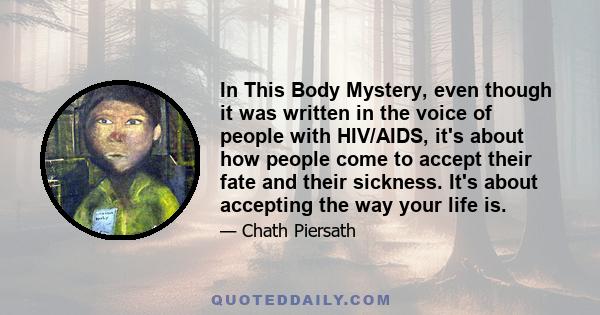 In This Body Mystery, even though it was written in the voice of people with HIV/AIDS, it's about how people come to accept their fate and their sickness. It's about accepting the way your life is.