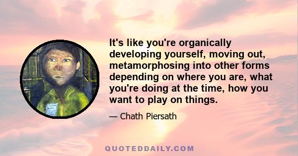 It's like you're organically developing yourself, moving out, metamorphosing into other forms depending on where you are, what you're doing at the time, how you want to play on things.