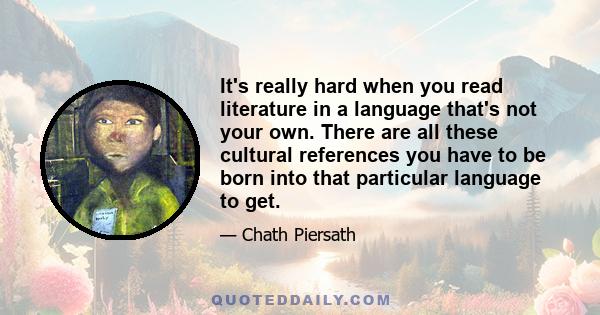 It's really hard when you read literature in a language that's not your own. There are all these cultural references you have to be born into that particular language to get.