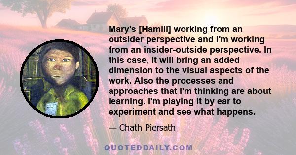 Mary's [Hamill] working from an outsider perspective and I'm working from an insider-outside perspective. In this case, it will bring an added dimension to the visual aspects of the work. Also the processes and