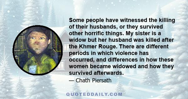 Some people have witnessed the killing of their husbands, or they survived other horrific things. My sister is a widow but her husband was killed after the Khmer Rouge. There are different periods in which violence has