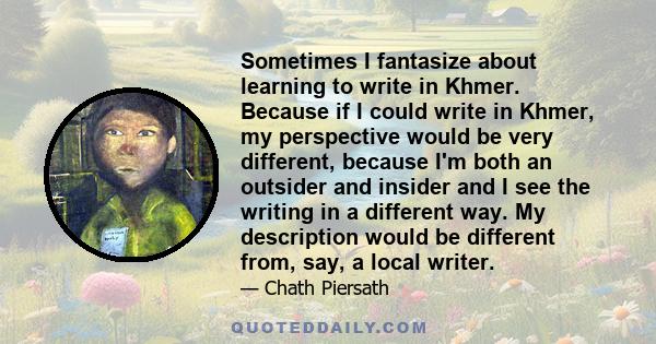 Sometimes I fantasize about learning to write in Khmer. Because if I could write in Khmer, my perspective would be very different, because I'm both an outsider and insider and I see the writing in a different way. My