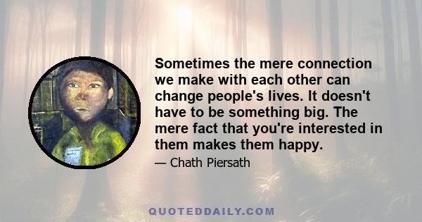 Sometimes the mere connection we make with each other can change people's lives. It doesn't have to be something big. The mere fact that you're interested in them makes them happy.