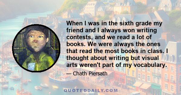 When I was in the sixth grade my friend and I always won writing contests, and we read a lot of books. We were always the ones that read the most books in class. I thought about writing but visual arts weren't part of