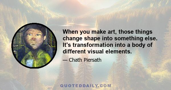 When you make art, those things change shape into something else. It's transformation into a body of different visual elements.