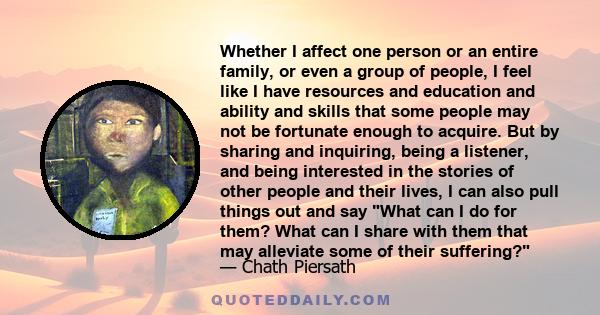 Whether I affect one person or an entire family, or even a group of people, I feel like I have resources and education and ability and skills that some people may not be fortunate enough to acquire. But by sharing and