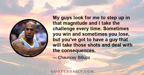 My guys look for me to step up in that magnitude and I take the challenge every time. Sometimes you win and sometimes you lose, but you've got to have a guy that will take those shots and deal with the consequences.