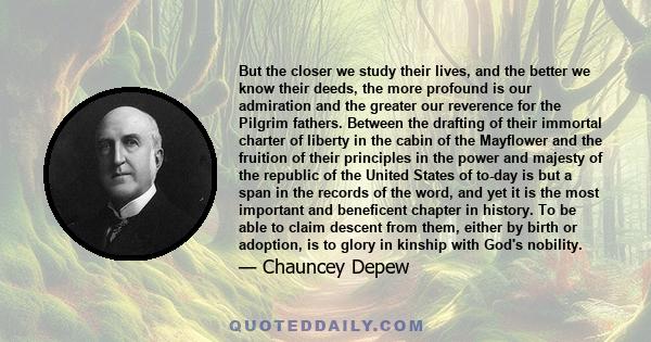 But the closer we study their lives, and the better we know their deeds, the more profound is our admiration and the greater our reverence for the Pilgrim fathers. Between the drafting of their immortal charter of