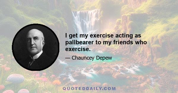 I get my exercise acting as pallbearer to my friends who exercise.