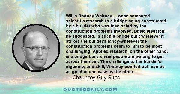 Willis Rodney Whitney ... once compared scientific research to a bridge being constructed by a builder who was fascinated by the construction problems involved. Basic research, he suggested, is such a bridge built