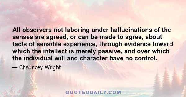 All observers not laboring under hallucinations of the senses are agreed, or can be made to agree, about facts of sensible experience, through evidence toward which the intellect is merely passive, and over which the