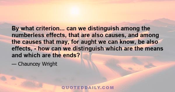 By what criterion... can we distinguish among the numberless effects, that are also causes, and among the causes that may, for aught we can know, be also effects, - how can we distinguish which are the means and which