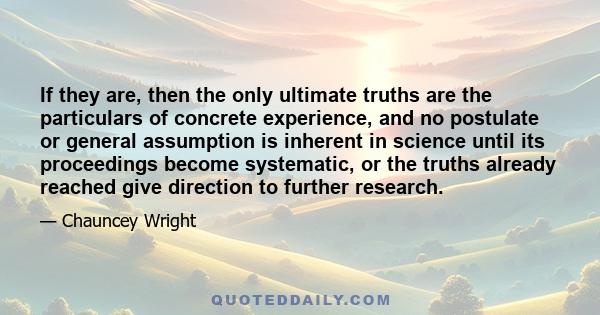 If they are, then the only ultimate truths are the particulars of concrete experience, and no postulate or general assumption is inherent in science until its proceedings become systematic, or the truths already reached 