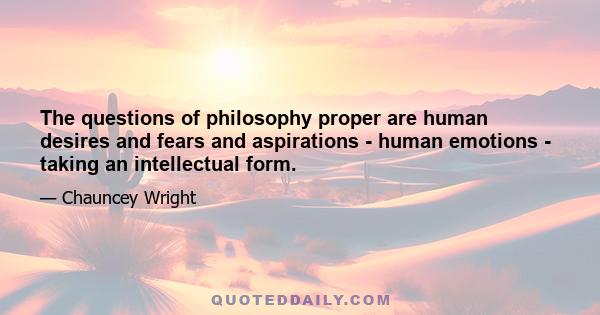 The questions of philosophy proper are human desires and fears and aspirations - human emotions - taking an intellectual form.