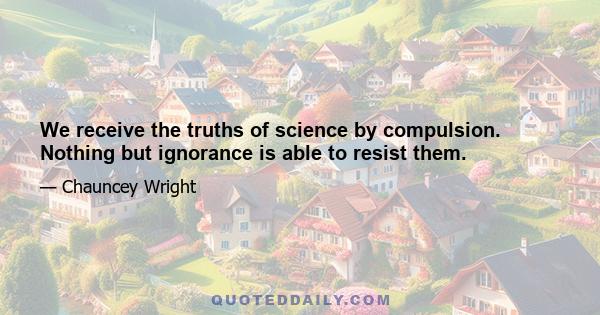 We receive the truths of science by compulsion. Nothing but ignorance is able to resist them.