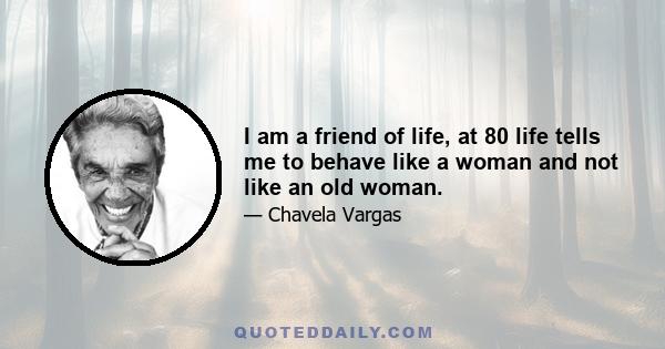 I am a friend of life, at 80 life tells me to behave like a woman and not like an old woman.