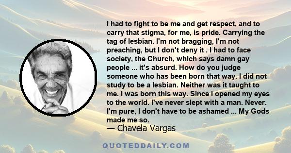 I had to fight to be me and get respect, and to carry that stigma, for me, is pride. Carrying the tag of lesbian. I'm not bragging, I'm not preaching, but I don't deny it . I had to face society, the Church, which says