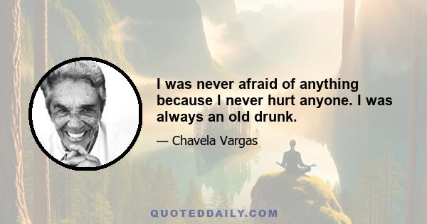 I was never afraid of anything because I never hurt anyone. I was always an old drunk.