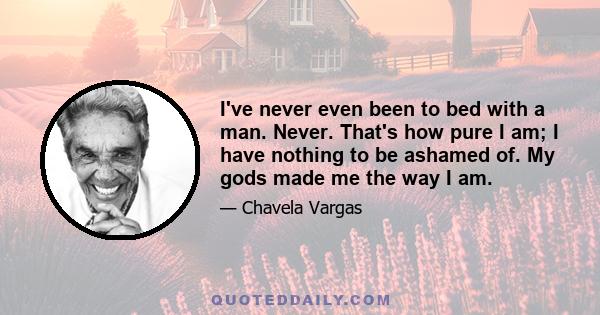 I've never even been to bed with a man. Never. That's how pure I am; I have nothing to be ashamed of. My gods made me the way I am.