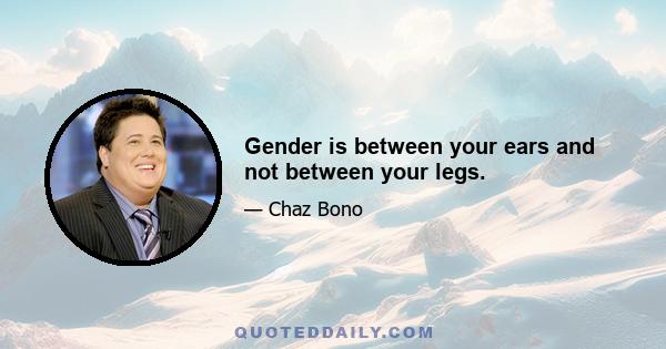 Gender is between your ears and not between your legs.