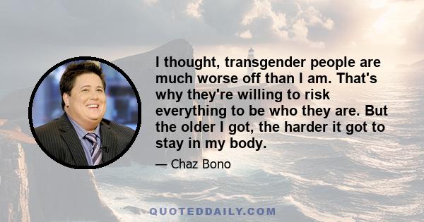 I thought, transgender people are much worse off than I am. That's why they're willing to risk everything to be who they are. But the older I got, the harder it got to stay in my body.