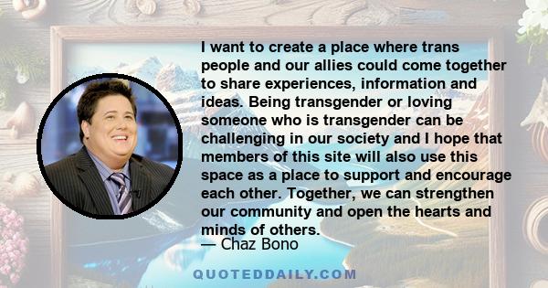 I want to create a place where trans people and our allies could come together to share experiences, information and ideas. Being transgender or loving someone who is transgender can be challenging in our society and I