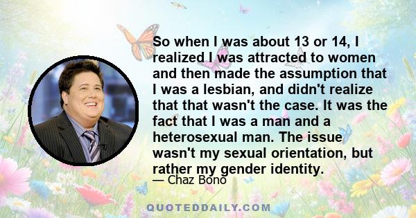 So when I was about 13 or 14, I realized I was attracted to women and then made the assumption that I was a lesbian, and didn't realize that that wasn't the case. It was the fact that I was a man and a heterosexual man. 