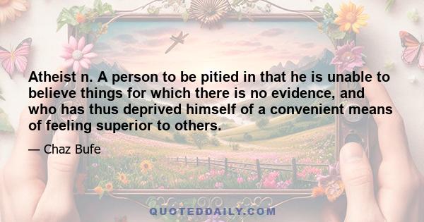 Atheist n. A person to be pitied in that he is unable to believe things for which there is no evidence, and who has thus deprived himself of a convenient means of feeling superior to others.