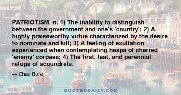 PATRIOTISM, n. 1) The inability to distinguish between the government and one's 'country'; 2) A highly praiseworthy virtue characterized by the desire to dominate and kill; 3) A feeling of exultation experienced when