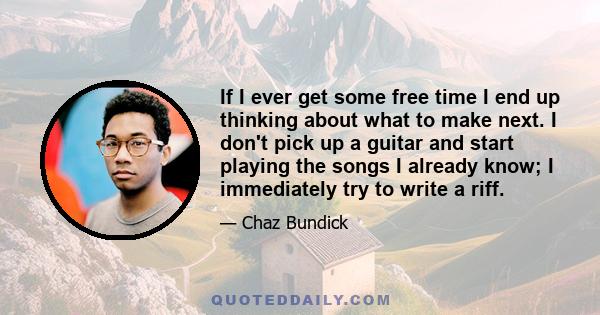 If I ever get some free time I end up thinking about what to make next. I don't pick up a guitar and start playing the songs I already know; I immediately try to write a riff.