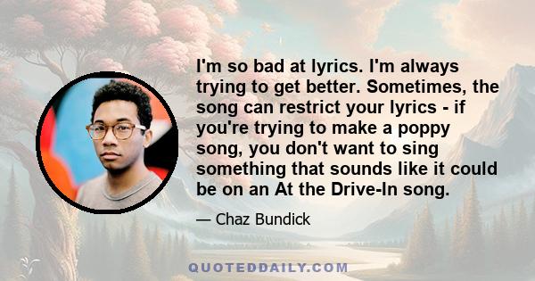 I'm so bad at lyrics. I'm always trying to get better. Sometimes, the song can restrict your lyrics - if you're trying to make a poppy song, you don't want to sing something that sounds like it could be on an At the