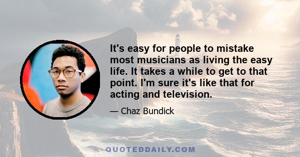 It's easy for people to mistake most musicians as living the easy life. It takes a while to get to that point. I'm sure it's like that for acting and television.