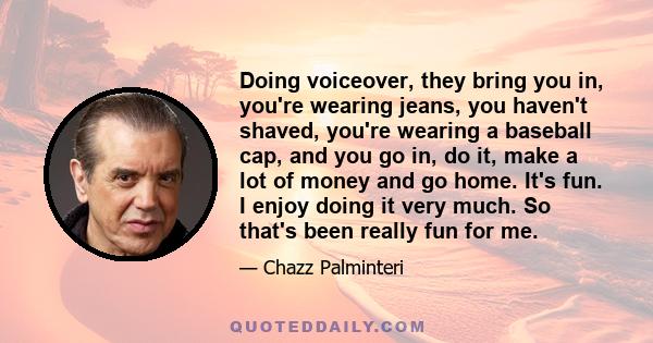 Doing voiceover, they bring you in, you're wearing jeans, you haven't shaved, you're wearing a baseball cap, and you go in, do it, make a lot of money and go home. It's fun. I enjoy doing it very much. So that's been