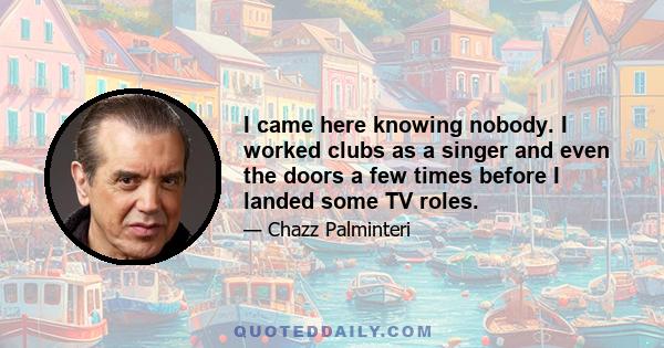 I came here knowing nobody. I worked clubs as a singer and even the doors a few times before I landed some TV roles.